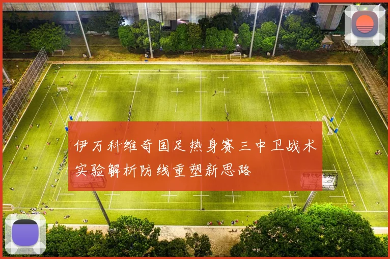 伊万科维奇国足热身赛三中卫战术实验解析防线重塑新思路