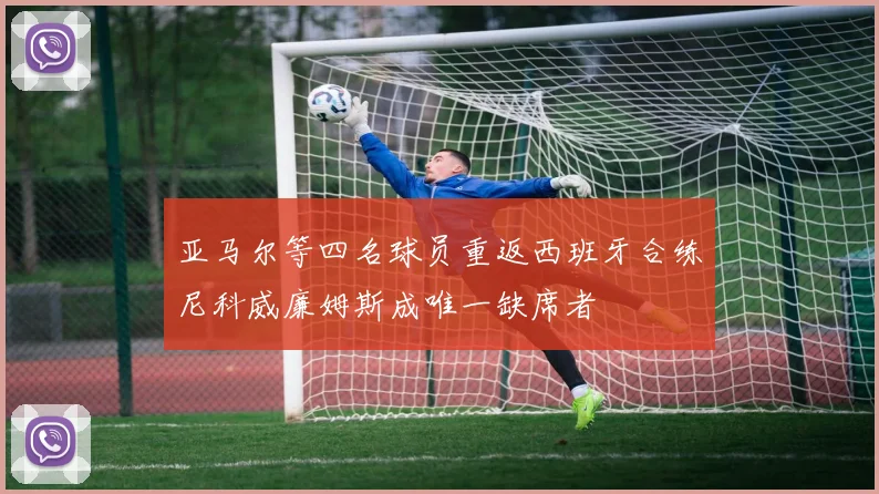 亚马尔等四名球员重返西班牙合练尼科威廉姆斯成唯一缺席者