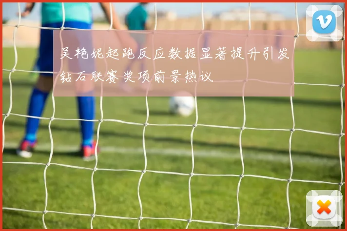吴艳妮起跑反应数据显著提升引发钻石联赛奖项前景热议