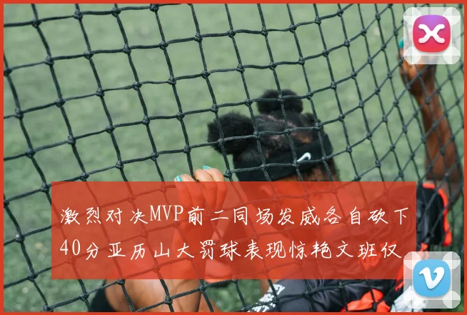 激烈对决MVP前二同场发威各自砍下40分亚历山大罚球表现惊艳文班仅得4罚机会