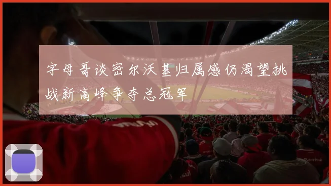 字母哥谈密尔沃基归属感仍渴望挑战新高峰争夺总冠军