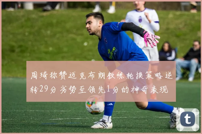 周琦称赞迈克布朗教练轮换策略逆转29分劣势至领先1分的神奇表现