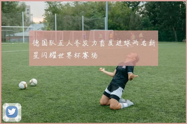德国队五人齐发力首度进球两名新星闪耀世界杯赛场