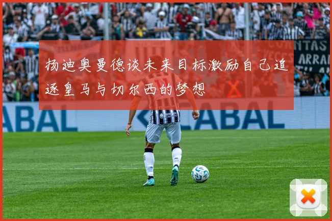 扬迪奥曼德谈未来目标激励自己追逐皇马与切尔西的梦想