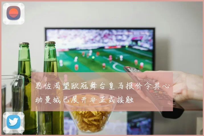 恩佐渴望欧冠舞台皇马报价令其心动曼城已展开非正式接触