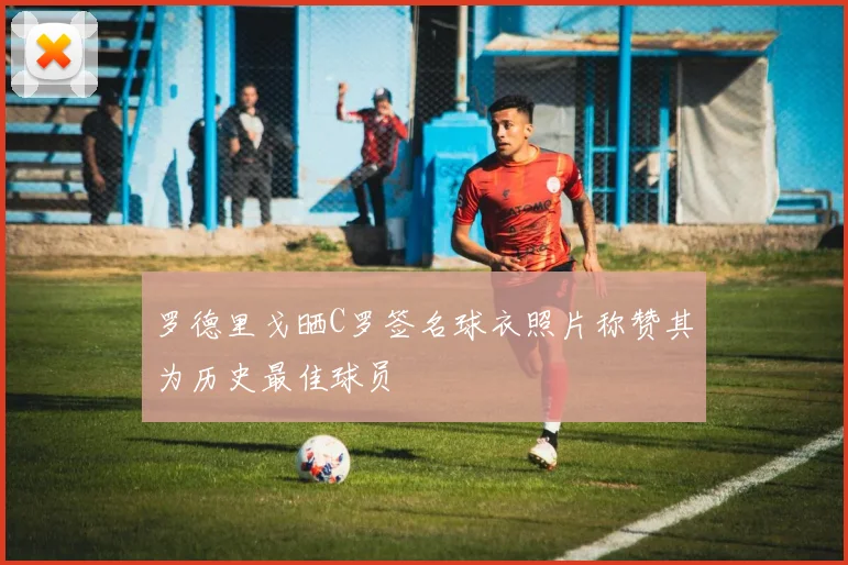 罗德里戈晒C罗签名球衣照片称赞其为历史最佳球员