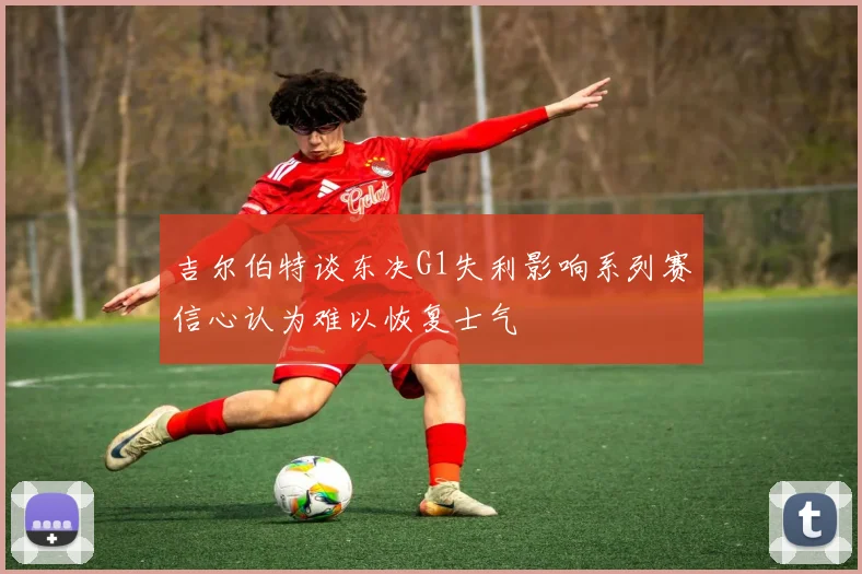 吉尔伯特谈东决G1失利影响系列赛信心认为难以恢复士气