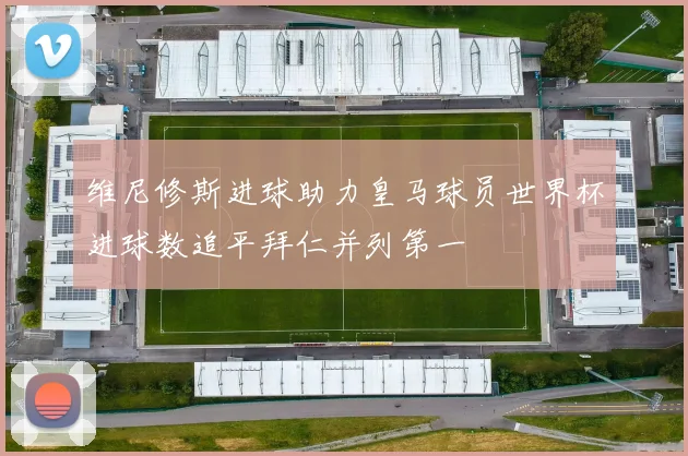 维尼修斯进球助力皇马球员世界杯进球数追平拜仁并列第一