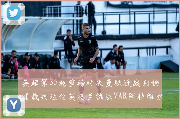 英超第35轮重磅对决曼联迎战利物浦裁判达伦英格兰执法VAR阿特维尔助阵