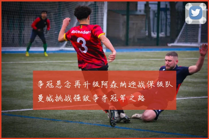 争冠悬念再升级阿森纳迎战保级队曼城挑战强敌争夺冠军之路