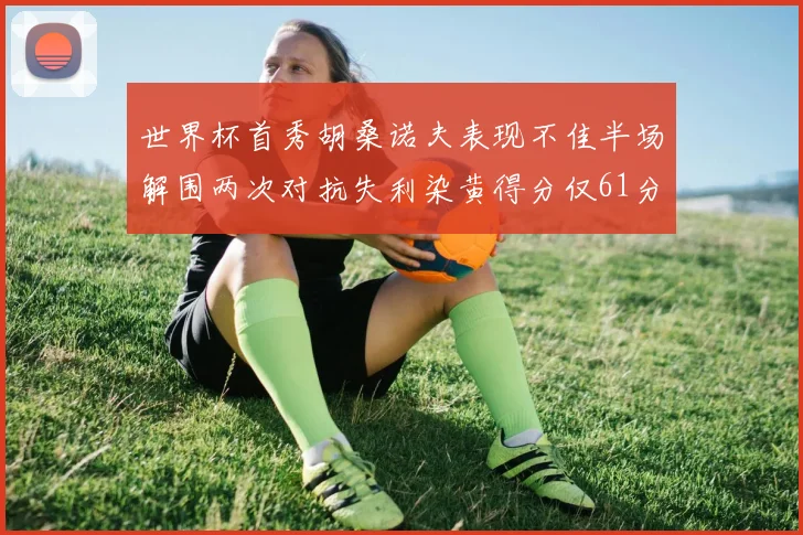 世界杯首秀胡桑诺夫表现不佳半场解围两次对抗失利染黄得分仅61分
