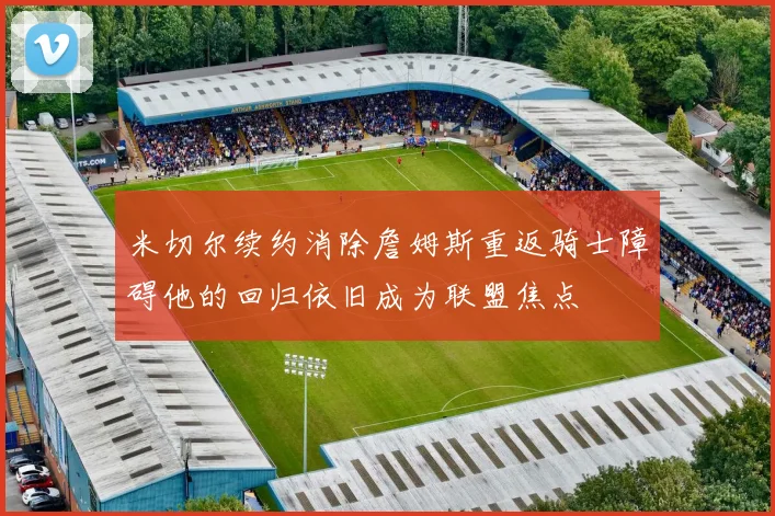 米切尔续约消除詹姆斯重返骑士障碍他的回归依旧成为联盟焦点