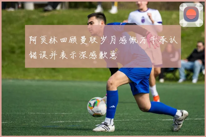 阿莫林回顾曼联岁月感慨万千承认错误并表示深感歉意