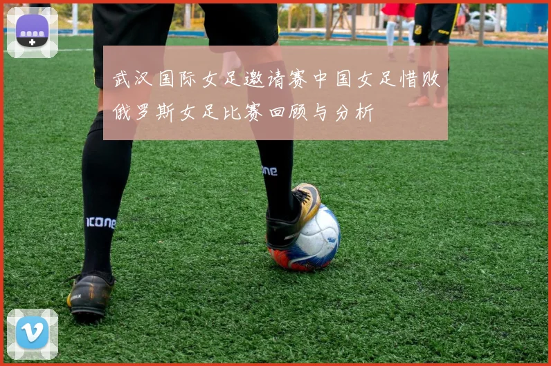 武汉国际女足邀请赛中国女足惜败俄罗斯女足比赛回顾与分析