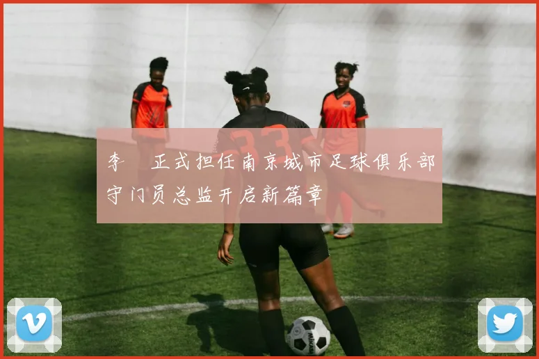 李勣正式担任南京城市足球俱乐部守门员总监开启新篇章