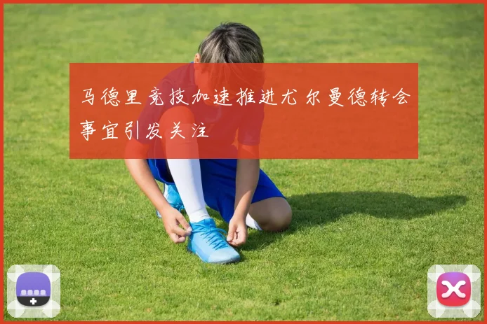 马德里竞技加速推进尤尔曼德转会事宜引发关注