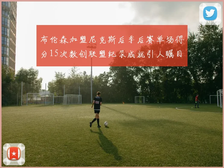 布伦森加盟尼克斯后季后赛单场得分15次数创联盟纪录成就引人瞩目