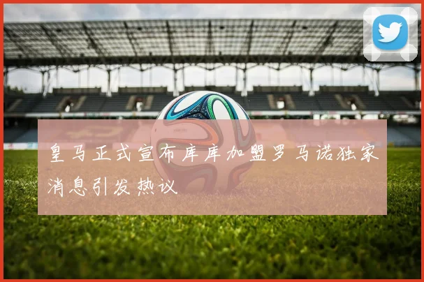 皇马正式宣布库库加盟罗马诺独家消息引发热议