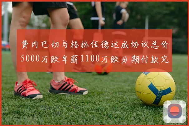 费内巴切与格林伍德达成协议总价5000万欧年薪1100万欧分期付款完成交易