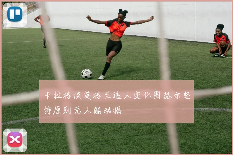 卡拉格谈英格兰选人变化图赫尔坚持原则无人能动摇
