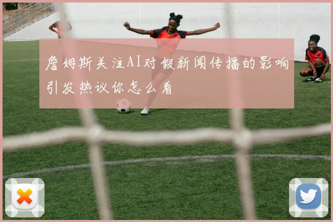 詹姆斯关注AI对假新闻传播的影响引发热议你怎么看