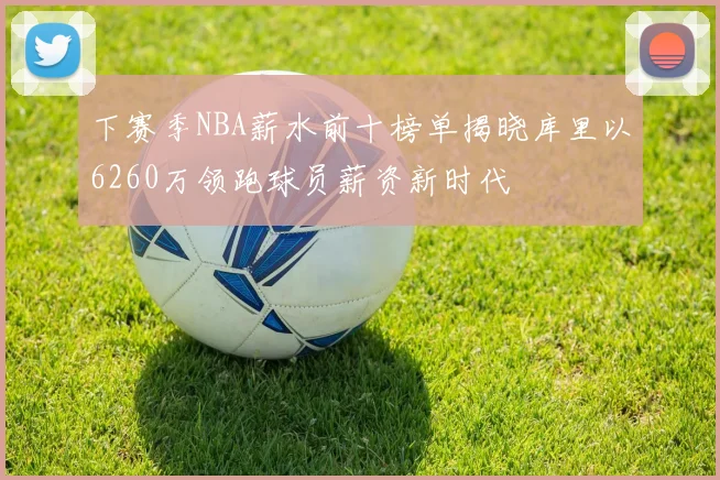 下赛季NBA薪水前十榜单揭晓库里以6260万领跑球员薪资新时代