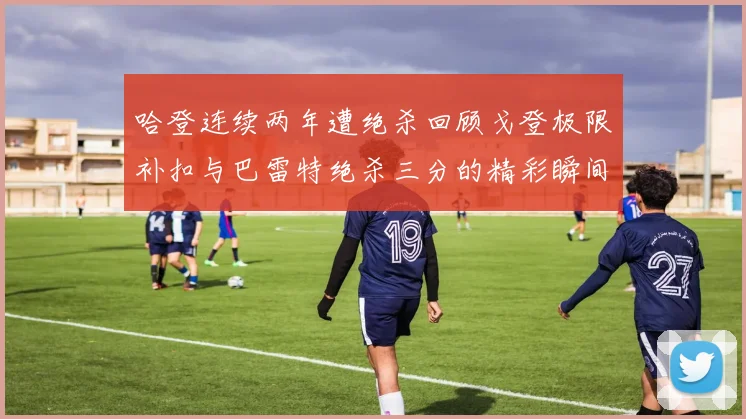 哈登连续两年遭绝杀回顾戈登极限补扣与巴雷特绝杀三分的精彩瞬间