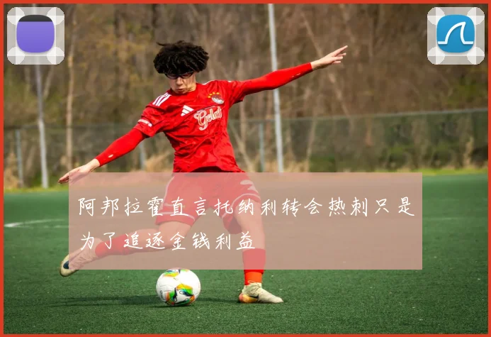 阿邦拉霍直言托纳利转会热刺只是为了追逐金钱利益