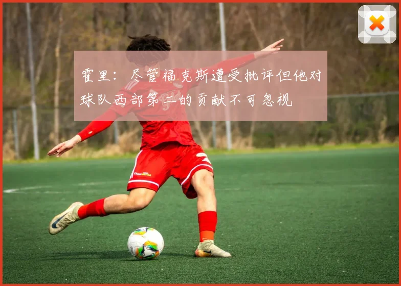 霍里：尽管福克斯遭受批评但他对球队西部第二的贡献不可忽视