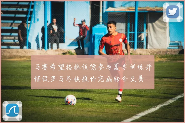 马赛希望格林伍德参与夏季训练并催促罗马尽快报价完成转会交易