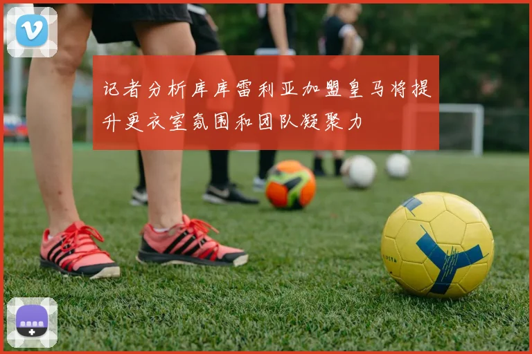 记者分析库库雷利亚加盟皇马将提升更衣室氛围和团队凝聚力
