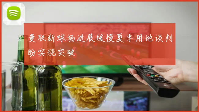 曼联新球场进展缓慢夏季用地谈判盼实现突破