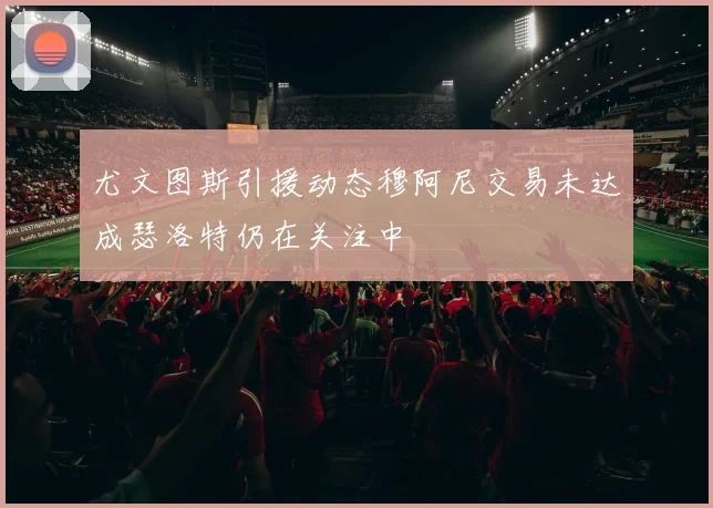 尤文图斯引援动态穆阿尼交易未达成瑟洛特仍在关注中