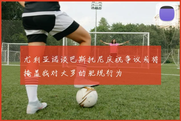 尤利亚诺谈巴斯托尼庆祝争议或将掩盖我对大罗的犯规行为