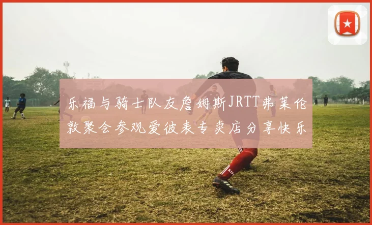 乐福与骑士队友詹姆斯JRTT弗莱伦敦聚会参观爱彼表专卖店分享快乐时光