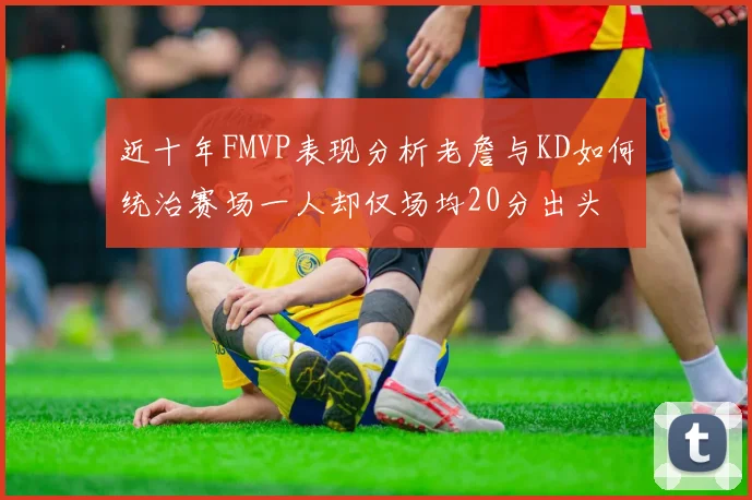 近十年FMVP表现分析老詹与KD如何统治赛场一人却仅场均20分出头