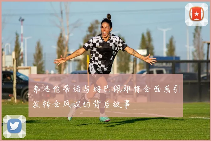弗洛伦蒂诺与姆巴佩即将会面或引发转会风波的背后故事