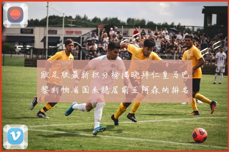 欧足联最新积分榜揭晓拜仁皇马巴黎利物浦国米稳居前五阿森纳排名第七